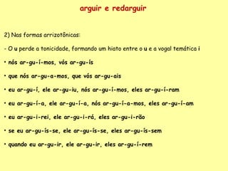 arguir e redarguir 2) Nas formas arrizotônicas:   - O  u  perde a tonicidade, formando um hiato entre o  u  e a vogal temática  i nós ar-gu-í-mos, vós ar-gu-ís que nós ar-gu-a-mos, que vós ar-gu-ais eu ar-gu-í, ele ar-gu-iu, nós ar-gu-í-mos, eles ar-gu-í-ram eu ar-gu-í-a, ele ar-gu-í-a, nós ar-gu-í-a-mos, eles ar-gu-í-am eu ar-gu-i-rei, ele ar-gu-i-rá, eles ar-gu-i-rão se eu ar-gu-ís-se, ele ar-gu-ís-se, eles ar-gu-ís-sem quando eu ar-gu-ir, ele ar-gu-ir, eles ar-gu-í-rem 