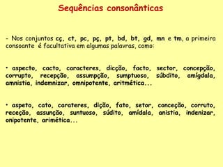 Sequências consonânticas Nos conjuntos  cç, ct, pc, pç, pt, bd, bt, gd, mn  e  tm , a primeira consoante  é facultativa em algumas palavras, como: aspecto, cacto, caracteres, dicção, facto, sector, concepção, corrupto, recepção, assumpção, sumptuoso, súbdito, amígdala, amnistia, indemnizar, omnipotente, aritmética... aspeto, cato, carateres, dição, fato, setor, conceção, corruto, receção, assunção, suntuoso, súdito, amídala, anistia, indenizar, onipotente, ari mética... 