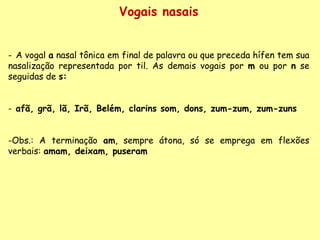 Vogais nasais A vogal  a  nasal tônica em final de palavra ou que preceda hífen tem sua nasalização representada por til. As demais vogais por  m  ou por  n  se seguidas de  s: afã, grã, lã, Irã, Belém, clarins som, dons, zum-zum, zum-zuns Obs.: A terminação  am , sempre átona, só se emprega em flexões verbais:  amam, deixam, puseram 