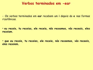 Verbos terminados em -ear Os verbos terminados em  ear  recebem um  i  depois do  e  nas formas rizotônicas. eu receio, tu receias, ele receia, nós receamos, vós receais, eles receiam. que eu receie, tu receies, ele receie, nós receemos, vós receeis, eles receiem. 