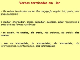 Verbos terminados em -iar Os verbos terminados em  iar  têm conjugação regular. Há, porém, dois grupos especiais: 1-  mediar, intermediar, ansiar, remediar, incendiar, odiar : recebem um  e  antes do  i  nas formas rizotônicas: eu anseio, tu anseias, ele anseia,  nós ansiamos, vós ansiais,  eles anseiam que eu intermedeie, tu intermedeies, ele intermedeie,  nós intermediemos, vós intermedieis,  eles intermedeiem 