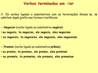 Verbos terminados em -iar 2- Os verbos ligados a substantivos com as terminações átonas  ia, io  admitem dupla grafia nas formas rizotônicas: - Negociar  (verbo ligado ao substantivo  negócio ) eu negocio, tu negocias, ele negocia, eles negociam eu negoceio, tu negoceias, ele negoceia, eles negoceiam - Premiar  (verbo ligado ao substantivo  prêmio ) eu premio, tu premias, ele premia, eles premiam eu premeio, tu premeias, ele premeia, eles premeiam 