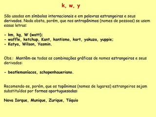 k, w, y São usadas em  símbolos internacionais  e em  palavras estrangeiras  e seus  derivados . Nada obsta, porém, que nos  antropônimos  (nomes de pessoas) se usem essas letras: - km, kg, W (watt); - waffle, ketchup, Kant, kantismo, kart, yakuza, yuppie; - Katya, Wilson, Yasmin. Obs.:  Mantêm-se  todas as  combinações gráficas  de nomes  estrangeiros  e seus derivados:  - beatlemaníacos, schopenhaueriano.   Recomenda-se, porém, que os  topônimos  (nomes de lugares) estrangeiros sejam substituídos por  formas aportuguesadas :   Nova Iorque, Munique, Zurique, Tóquio 