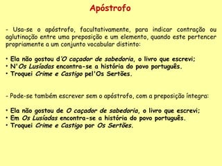 Apóstrofo - Usa-se o apóstrofo, facultativamente, para indicar contração ou aglutinação entre uma preposição e um elemento, quando este pertencer propriamente a um conjunto vocabular distinto:    Ela não gostou d ’O caçador de sabedoria , o livro que escrevi;  N' Os Lusíadas  encontra-se a história do povo português.   Troquei  Crime e Castigo  pel'Os Sertões.    - Pode-se também escrever sem o apóstrofo, com a preposição íntegra:    Ela não gostou de  O caçador de sabedoria , o livro que escrevi; Em  Os Lusíadas  encontra-se a história do povo português.   Troquei  Crime e Castigo  por  Os Sertões .  