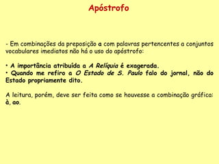 Apóstrofo - Em combinações da preposição  a  com palavras pertencentes a conjuntos vocabulares imediatos não há o uso do apóstrofo:    A importância atribuída a  A Relíquia  é exagerada.  Quando me refiro a  O Estado de S. Paulo  falo do jornal, não do Estado propriamente dito.     A leitura, porém, deve ser feita como se houvesse a combinação gráfica:  à ,  ao .  