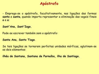 Apóstrofo - Emprega-se o apóstrofo, facultativamente, nas ligações das formas  santo  e  santa , quando importa representar a eliminação das vogais finais  o  e  a :    Sant'Ana, Sant'Iago.     Pode-se escrever também sem o apóstrofo:    Santa Ana, Santo Tiago .    Se tais ligações se tornarem perfeitas unidades mórficas, aglutinam-se os dois elementos:    ilhéu de Santana, Santana de Parnaíba, ilha de Santiago.   