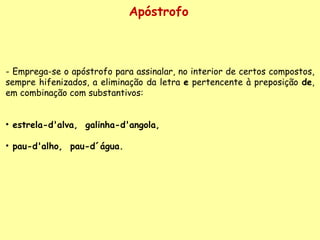 Apóstrofo - Emprega-se o apóstrofo para assinalar, no interior de certos compostos, sempre hifenizados, a eliminação da letra  e  pertencente à preposição  de , em combinação com substantivos:    estrela-d'alva,  galinha-d'angola,  pau-d'alho,  pau-d´água.   