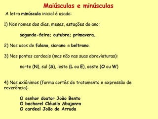 Maiúsculas e minúsculas A letra  minúscula  inicial é usada:    1) Nos nomes dos dias, meses, estações do ano:    segunda-feira; outubro; primavera.     2) Nos usos de  fulano ,  sicrano  e  beltrano .     3) Nos pontos cardeais (mas não nas suas abreviaturas):    norte ( N ), sul ( S ), leste ( L  ou  E ), oeste ( O  ou  W )      4) Nos axiônimos (forma cortês de tratamento e expressão de reverência):    O senhor doutor João Bento   O bacharel Cláudio Abujanra   O cardeal João de Arruda   