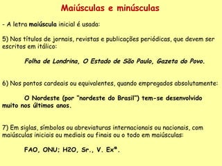 Maiúsculas e minúsculas A letra  maiúscula  inicial é usada: 5) Nos títulos de jornais, revistas e publicações periódicas, que devem ser escritos em itálico:    Folha de Londrina ,  O Estado de São Paulo ,  Gazeta do Povo .      6) Nos pontos cardeais ou equivalentes, quando empregados absolutamente:    O Nordeste (por “nordeste do Brasil”) tem-se desenvolvido muito nos últimos anos.      7) Em siglas, símbolos ou abreviaturas internacionais ou nacionais, com maiúsculas iniciais ou mediais ou finais ou o todo em maiúsculas:    FAO, ONU; H2O, Sr., V. Exª.  