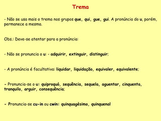 Trema Não se usa mais o trema nos grupos  que, qui, gue, gui . A pronúncia do  u , porém, permanece a mesma. Obs.: Deve-se atentar para a pronúncia: - Não se pronuncia o  u : -  adquirir, extinguir, distinguir ; - A pronúncia é facultativa:  liquidar, liquidação, equivaler, equivalente ; -  Pronuncia-se o  u: quiproquó, sequência, sequela,  aguentar, cinquenta, tr anquilo,  arguir, consequência ; - P ronuncia-se  cu-in  ou  cwin:  quinquagésimo, quinquenal 