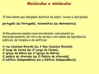 Maiúsculas e minúsculas 3) Nos nomes que designam domínios do saber, cursos e disciplinas:    português (ou Português), matemática (ou Matemática).    4) Em palavras usadas reverencialmente, aulicamente ou hierarquicamente; em início de versos e em nomes de logradouros públicos, de templos e de edifícios:  A rua Cassiano Ricardo (ou A Rua Cassiano Ricardo),  O largo do Carmo (ou O Largo do Carmo),   A igreja da Glória (ou A Igreja da Glória),   O palácio do Alvorada (ou O Palácio do Alvorada),   O edifício Independência (ou o Edifício Independência). 