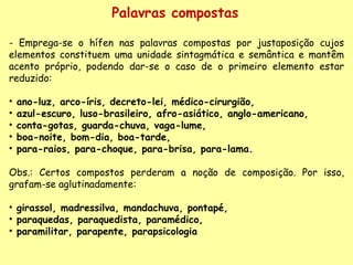 Palavras compostas - Emprega-se o hífen nas palavras compostas por justaposição cujos elementos constituem uma unidade sintagmática e semântica e mantêm acento próprio, podendo dar-se o caso de o primeiro elemento estar reduzido:    ano-luz, arco-íris, decreto-lei, médico-cirurgião, azul-escuro, luso-brasileiro, afro-asiático, anglo-americano, conta-gotas, guarda-chuva, vaga-lume,  boa-noite, bom-dia, boa-tarde,  para-raios, para-choque, para-brisa, para-lama.     Obs.: Certos compostos perderam a noção de composição. Por isso, grafam-se aglutinadamente:    girassol, madressilva, mandachuva, pontapé, paraquedas, paraquedista, paramédico, paramilitar, parapente, parapsicologia 