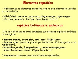 -Usa-se o hífen nas palavras compostas que designam espécies botânicas ou zoológicas:    abóbora-menina, couve-flor, erva-doce, feijão-verde,  bem-me-quer  (nome de planta que também se dá à margarida e ao  malmequer* ) , andorinha-grande, formiga-branca, aranha-caranguejeira, andorinha-do-mar, cobra-d'água, bem-te-vi.     *   malmequer  escreve-se com seus elementos aglutinados. Elementos repetidos  - Hifenizam-se os elementos repetidos, com ou sem alternância vocálica ou consonântica:   blá-blá-blá, zum-zum, reco-reco, pingue-pongue, zigue-zague,  zás-trás, lero-lero, tim-tim, tique-taque, ti-ti-ti. espécies botânicas e zoológicas 