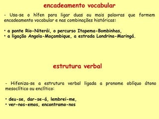 encadeamento vocabular - Usa-se o hífen para ligar duas ou mais palavras que formem encadeamento vocabular e nas combinações históricas :     a ponte Rio-Niterói, o percurso Itapema-Bombinhas,  a ligação Angola-Moçambique, a estrada Londrina-Maringá. - Hifeniza-se a estrutura verbal ligada a pronome oblíquo átono mesoclítico ou enclítico:   deu-se, dar-se-á, lembrei-me, ver-nos-emos, encontramo-nos estrutura verbal 