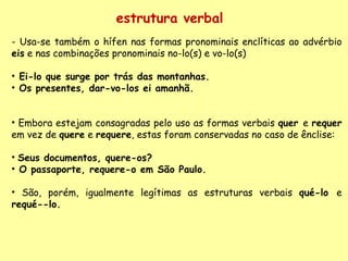 - Usa-se também o hífen nas formas pronominais enclíticas ao advérbio  eis  e nas combinações pronominais no-lo(s) e vo-lo(s) Ei-lo que surge por trás das montanhas. Os presentes, dar-vo-los ei amanhã. Embora estejam consagradas pelo uso as formas verbais  quer  e  requer  em vez de  quere  e  requere , estas foram conservadas no caso de ênclise: Seus documentos, quere-os? O passaporte, requere-o em São Paulo. São, porém, igualmente legítimas as estruturas verbais  qué-lo  e  requé--lo. estrutura verbal 