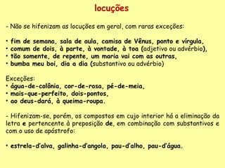 locuções - Não se hifenizam as locuções em geral, com raras exceções:   fim de semana, sala de aula, camisa de Vênus, ponto e vírgula, comum de dois, à parte, à vontade, à toa ( adjetivo ou advérbio ), tão somente, de repente, um maria vai com as outras,  bumba meu boi, dia a dia ( substantivo ou advérbio)   Exceções:  água-de-colônia, cor-de-rosa, pé-de-meia,  mais-que-perfeito, dois-pontos,  ao deus-dará, à queima-roupa. - Hifenizam-se, porém, os compostos em cujo interior há a eliminação da letra  e  pertencente à preposição  de , em combinação com substantivos e com o uso de apóstrofo:    estrela-d’alva, galinha-d’angola, pau-d’alho, pau-d’água. 