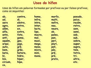 Usos do hífen Usos do hífen em palavras formadas por prefixos ou por falsos prefixos, como os seguintes: ab, ad, aero  agro, além,  alfa,  ante,  anti, aquém,  arqui,  auto, bem, beta,  bi,  bio,  circum,  co,  contra,  di,  eletro,  entre, ex, extra,  foto,  gama,  geo,  giga, grã, grão, hetero,  hidro, hiper,  hipo,  homo,  infra,  intra,  inter, lacto,  lipo,  macro, mal,  maxi,  mega,  meso,  micro,  mini,  mono, morfo,  multi,  nefro,  neo,  neuro, ob,  paleo,  pan,  peri,  pluri,  poli, pós, pré, pró, proto,  pseudo,  psico, recém, retro, sem, semi, sob, sub, sobre, super,  supra, tele,  tetra,  tri,  ultra,  etc. 