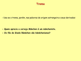Trema - Usa-se o trema, porém, nas palavras de origem estrangeira e seus derivados:  - Quem aprecia a cerveja München é um münchenista. - Os fãs de Gisele Bündchen são bündchenianos? 