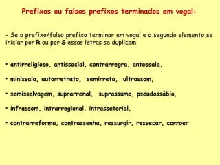 Prefixos ou falsos prefixos terminados em vogal: - Se o prefixo/falso prefixo terminar em vogal e o segundo elemento se iniciar por  R  ou por  S  essas letras se duplicam:    antirreligioso, antissocial, contrarregra, antessala,  minissaia, autorretrato,  semirreta,  ultrassom,  semisselvagem, suprarrenal,  suprassumo, pseudossábio,  infrassom, intrarregional, intrassetorial,  contrarreforma, contrassenha, ressurgir, ressecar, corroer 