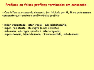 Prefixos ou falsos prefixos terminados em consoante: - Com hífen se o segundo elemento for iniciado por  H, R  ou pela  mesma consoante  que termina o prefixo/falso prefixo:    hiper-requintado, inter-racial, sub-bibliotecário,  super-resistente, ab-rupto ( e não abrupto) sob-roda, ad-rogar  (adotar) , inter-regional,  super-homem, hiper-humano, circum-medida, sub-humano.   