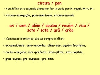 circum / pan - Com hífen se o segundo elemento for iniciado por  H ,  vogal,   M  ou  N:    circum-navegação, pan-americano, circum-murado -  Com esses elementos, usa-se sempre o hífen:    ex-presidente, sem-vergonha, além-mar, aquém-fronteira,  recém-chegado, vice-prefeito, sota-piloto, soto-capitão, grão-duque, grã-duquesa, grã-fino. ex / sem / além / aquém / recém / vice /  soto / sota / grã / grão 