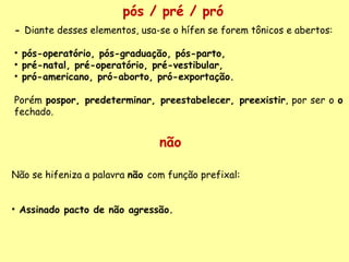 pós / pré / pró -  Diante desses elementos, usa-se o hífen se forem tônicos e abertos:   pós-operatório, pós-graduação, pós-parto,  pré-natal, pré-operatório, pré-vestibular,  pró-americano, pró-aborto, pró-exportação.   Porém  pospor, predeterminar, preestabelecer, preexistir , por ser o  o  fechado.  não Não se hifeniza a palavra  não  com função prefixal:   Assinado pacto de não agressão. 