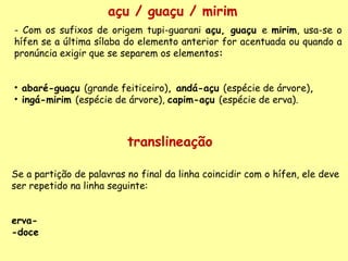açu / guaçu / mirim - Com os sufixos de origem tupi-guarani  açu, guaçu  e  mirim , usa-se o hífen se a última sílaba do elemento anterior for acentuada ou quando a pronúncia exigir que se separem os elementos :     abaré-guaçu  (grande feiticeiro) , andá-açu  (espécie de árvore) ,  ingá-mirim  (espécie de árvore),  capim-açu  (espécie de erva). translineação Se a partição de palavras no final da linha coincidir com o hífen, ele deve ser repetido na linha seguinte:    erva-   -doce   