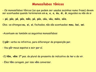 Monossílabos tônicos Os monossílabos tônicos (os que podem ser usados sozinhos numa frase) devem ser acentuados quando terminarem em  a, e, o, éu, éi, ói , seguidos ou não de  s: - pá, pás, pé, pés, mês, pó, pós, céu, véu, méis, sóis.   Obs.: os ditongos  eu, ei, oi , fechados, não são acentuados:  meu, boi, sei . Acentuam-se também os seguintes monossílabos: 1)  pôr:  verbo no infinitivo, para diferençar da preposição  por . Vou  pôr  meus sapatos e sair  por  aí. 2)  têm, vêm : 3ª pes. do plural do presente do indicativo de  ter  e de  vir . - Eles  têm  coragem, por isso  vêm  conversar. 