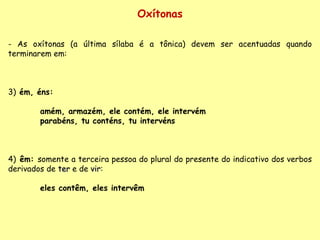 Oxítonas As oxítonas (a última sílaba é a tônica) devem ser acentuadas quando terminarem em: 3)  ém, éns:  amém, armazém, ele contém, ele intervém parabéns, tu conténs, tu intervéns 4)  êm:  somente a terceira pessoa do plural do presente do indicativo dos verbos derivados de  ter  e de  vir : eles contêm, eles intervêm 