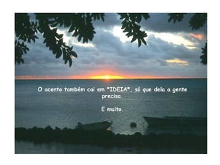 O acento também cai em *IDEIA*, só que dela a gente precisa. E muito. 
