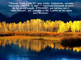 *Amizade *ainda é com "z", como vizinho, futebolzinho, barzinho. Expressões como *"Eu te amo".** *continuam precisando de ponto. Se for de exclamação, é *PAIXÃO*, que continua com x,  como *abacaxi*, que, gostando ou não, a gente vai ter alguns para descascar.  