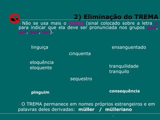 2) Eliminação do TREMA Não se usa mais o  trema  (sinal colocado sobre a letra  u   para indicar que ela deve ser pronunciada nos grupos  gue ,  gui ,  que ,  qui ). cinquenta linguiça ensanguentado eloquência eloquente tranquilidade tranquilo sequestro O TREMA permanece em nomes próprios estrangeiros e em palavras deles derivadas:  müller  /  mülleriano pinguim consequência 