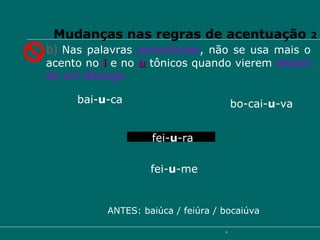 b)   Nas palavras  paroxítonas , não se usa mais o acento no  i  e no  u  tônicos quando vierem  depois de um ditongo. bai- u -ca   bo-cai- u -va fei- u -ra fei- u -me ANTES: baiúca / feiúra / bocaiúva Mudanças nas regras de acentuação  2 