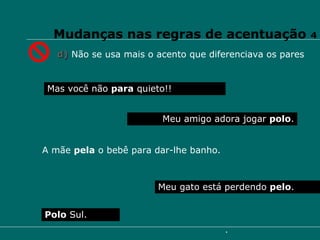 Mudanças nas regras de acentuação  4 d)   Não se usa mais o acento que diferenciava os pares Mas você não  para  quieto!! Meu gato está perdendo  pelo .  Polo  Sul. Meu amigo adora jogar  polo . A mãe  pela  o bebê para dar-lhe banho. 
