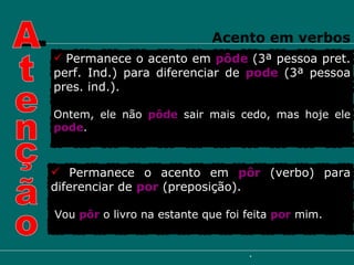 Permanece o acento em  pôde  (3ª pessoa pret. perf. Ind.) para diferenciar de   pode   (3ª pessoa pres. ind.). Ontem, ele não  pôde   sair mais cedo, mas hoje ele  pode . Permanece o acento em  pôr  (verbo) para diferenciar de  por  (preposição). Vou  pôr  o livro na estante que foi feita  por  mim. Atenção Acento em verbos 