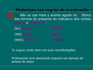 Mudanças nas regras de acentuação  5 e)   Não se usa mais o acento agudo no  u   tônico das formas do presente do indicativo dos verbos  arguir   e  redarguir : (tu)  arguis ANTES (ele)  argui argúi (eles)  arguem argúem Professores com doutorado arguem em bancas de defesa de teses. Tu arguis muito bem em tuas manifestações. 