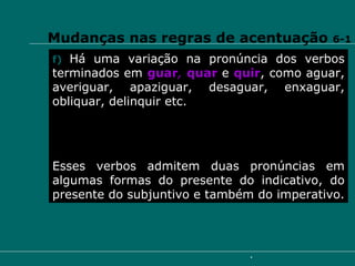 Mudanças nas regras de acentuação  6-1 f)   Há uma variação na pronúncia dos verbos terminados em  guar ,  quar   e  quir , como aguar, averiguar, apaziguar, desaguar, enxaguar, obliquar, delinquir etc.  Esses verbos admitem duas pronúncias em algumas formas do presente do indicativo, do presente do subjuntivo e também do imperativo. 