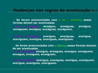 Se forem pronunciadas com  u tônico , essas formas deixam de ser acentuadas. verbo enxaguar :  enxaguo, enxaguas, enxagua, enxaguam;  enxague, enxagues, enxaguem. verbo averiguar :  averiguo, averiguas, averigua, averiguam;  averigue, averigues, averiguem. Vejamos: Se forem pronunciadas com  a ou i  tônicos , essas formas devem ser acentuadas. verbo enxaguar :   enxáguo, enxáguas, enxágua, enxáguam; enxágue, enxágues, enxáguem. verbo averiguar :   averíguo, averíguas, averígua, averíguam; averígue, averígues, averíguem. Mudanças nas regras de acentuação  6-2 