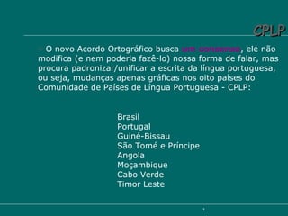 O novo Acordo Ortográfico busca  um consenso , ele não modifica (e nem poderia fazê-lo) nossa forma de falar, mas procura padronizar/unificar a escrita da língua portuguesa, ou seja, mudanças apenas gráficas nos oito países do Comunidade de Países de Língua Portuguesa - CPLP: Brasil Portugal Guiné-Bissau São Tomé e Príncipe Angola Moçambique Cabo Verde Timor Leste CPLP 