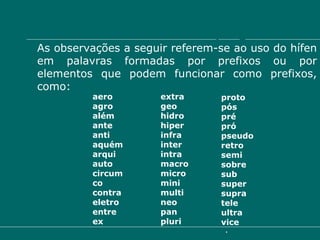 Emprego do hífen As observações a seguir referem-se ao uso do hífen em palavras formadas por prefixos ou por elementos que podem funcionar como prefixos, como: aero agro  além  ante  anti  aquém arqui auto  circum  co contra eletro  entre  ex extra geo hidro hiper infra  inter  intra  macro micro  mini multi neo pan pluri proto  pós pré pró pseudo retro  semi sobre  sub super supra tele ultra  vice 