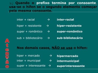 e)   Quando o  prefixo termina por consoante ,  usa-se o hífen se o segundo elemento começar pela mesma consoante. inter + racial     inter-racial hiper + resistente     hiper-resistente super + romântico     super-romântico sub + bibliotecário     sub-bibliotecário Nos demais casos,  NÃO se usa  o hífen: Atenção hiper + mercado     hipermercado super + interessante     superinteressante inter + municipal     intermunicipal 