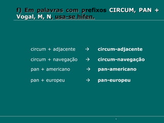 f) Em palavras com p refixos  CIRCUM, PAN + Vogal, M, N ,  usa-se hífen. circum + adjacente     circum-adjacente circum + navegação     circum-navegação pan + americano     pan-americano pan + europeu     pan-europeu 