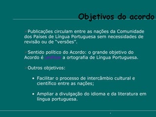 Publicações circulam entre as nações da Comunidade dos Países de Língua Portuguesa sem necessidades de revisão ou de “versões”. Sentido político do Acordo: o grande objetivo do Acordo é  unificar  a ortografia de Língua Portuguesa. Outros objetivos: Facilitar o processo de intercâmbio cultural e científico entre as nações; Ampliar a divulgação do idioma e da literatura em língua portuguesa. Objetivos do acordo  