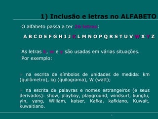 1) Inclusão e letras no ALFABETO O alfabeto passa a ter  26 letras : A B C D E F G H I J  K  L M N O P Q R S T U V  W  X  Y  Z As letras  k ,  w   e  y  são usadas em várias situações.  Por exemplo: na escrita de símbolos de unidades de medida: km (quilômetro), kg (quilograma), W (watt); na escrita de palavras e nomes estrangeiros (e seus derivados): show, playboy, playground, windsurf, kungfu, yin, yang, William, kaiser, Kafka, kafkiano, Kuwait, kuwaitiano. 