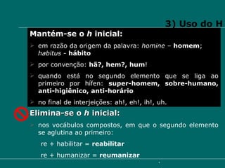 3) Uso do H Mantém-se o  h  inicial: em razão da origem da palavra:  homine  –  homem ;  habitus  -  hábito por convenção:  hã?, hem?, hum ! quando está no segundo elemento que se liga ao primeiro por hífen:  super-homem, sobre-humano, anti-higiênico, anti-horário no final de interjeições: ah!, eh!, ih!, uh. Elimina-se o  h  inicial: nos vocábulos compostos, em que o segundo elemento se aglutina ao primeiro: re + habilitar =  reabilitar re + humanizar =  reumanizar  