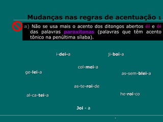 Mudanças nas regras de acentuação  1 a)  Não se usa mais o acento dos ditongos abertos  éi   e  ói   das palavras  paroxítonas  (palavras que têm acento tônico na penúltima sílaba). i- dei- a ge- lei -a ji- boi -a  he- roi -co  as-sem- blei -a al-ca- tei -a  col- mei -a as-te- roi -de Joi  - a 