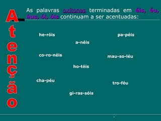 As palavras  oxítonas  terminadas em  éis, éu, éus, ói, óis   continuam a ser acentuadas: Atenção pa-péis cha-péu tro-féu a-néis mau-so-léu co-ro-néis he-róis ho-téis gi-ras-sóis 