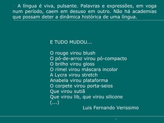 A língua é viva, pulsante. Palavras e expressões, em voga num período, caem em desuso em outro. Não há academias que possam deter a dinâmica histórica de uma língua. E TUDO MUDOU... O rouge virou blush O pó-de-arroz virou pó-compacto O brilho virou gloss O rímel virou máscara incolor A Lycra virou stretch Anabela virou plataforma O corpete virou porta-seios Que virou sutiã Que virou lib, que virou silicone (...)  Luis Fernando Verissimo 