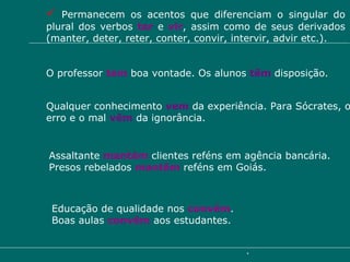 Permanecem os acentos que diferenciam o singular do plural dos verbos  ter   e  vir , assim como de seus derivados (manter, deter, reter, conter, convir, intervir, advir etc.). O professor  tem   boa vontade. Os alunos  têm  disposição. Qualquer conhecimento  vem  da experiência. Para Sócrates, o erro e o mal  vêm  da ignorância.  Assaltante  mantém   clientes   reféns em agência bancária.  Presos rebelados  mantêm  reféns em Goiás. Educação de qualidade nos  convém .  Boas aulas  convêm  aos estudantes. 