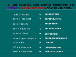 c) Em palavras com prefixo terminado por   VOGAL   +   VOGAL diferente ,  NÃO se usa hífen . agro + industrial     agroindustrial auto + estrada     autoestrada extra + oficial     extraoficial ante + ontem     anteontem anti + educativo     antieducativo auto + aprendizagem   autoaprendizagem co + autor   coautor infra + estrutura   infraestrutura semi + analfabeto   semianalfabeto 
